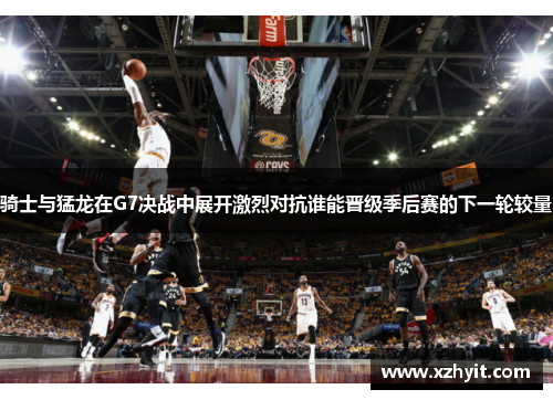 骑士与猛龙在G7决战中展开激烈对抗谁能晋级季后赛的下一轮较量