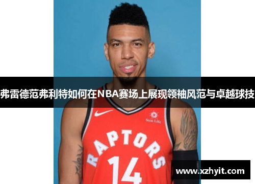 弗雷德范弗利特如何在NBA赛场上展现领袖风范与卓越球技